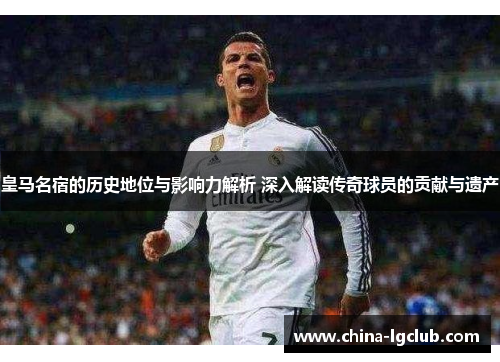 皇马名宿的历史地位与影响力解析 深入解读传奇球员的贡献与遗产