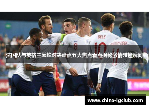 法国队与英格兰巅峰对决盘点五大焦点看点揭秘激情碰撞瞬间