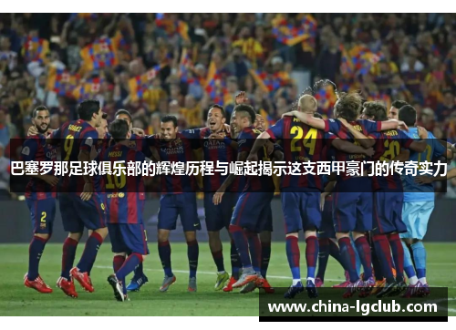 巴塞罗那足球俱乐部的辉煌历程与崛起揭示这支西甲豪门的传奇实力