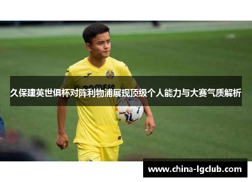久保建英世俱杯对阵利物浦展现顶级个人能力与大赛气质解析