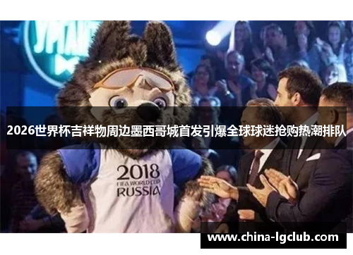 2026世界杯吉祥物周边墨西哥城首发引爆全球球迷抢购热潮排队