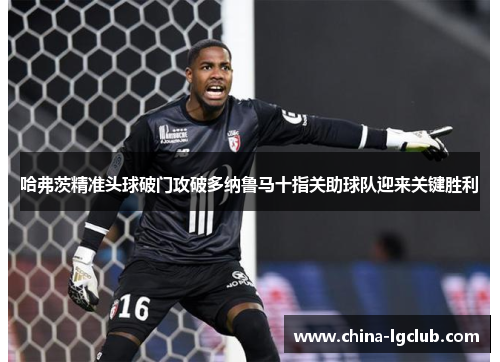 哈弗茨精准头球破门攻破多纳鲁马十指关助球队迎来关键胜利