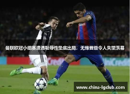 曼联欧冠小组赛遭遇耻辱性垫底出局，无缘晋级令人失望落幕