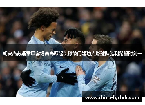 胡安热苏斯意甲客场高高跃起头球破门建功点燃球队胜利希望时刻一